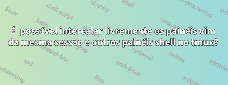 É possível intercalar livremente os painéis vim da mesma sessão e outros painéis shell no tmux?