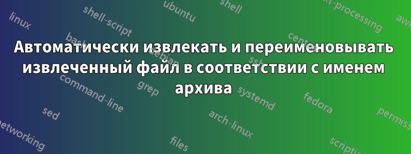 Автоматически извлекать и переименовывать извлеченный файл в соответствии с именем архива