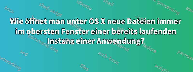 Wie öffnet man unter OS X neue Dateien immer im obersten Fenster einer bereits laufenden Instanz einer Anwendung?