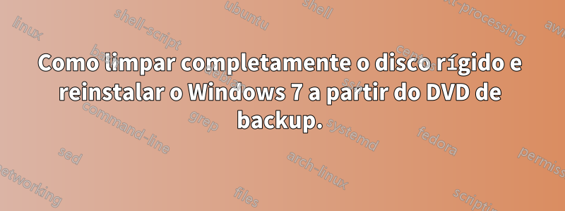 Como limpar completamente o disco rígido e reinstalar o Windows 7 a partir do DVD de backup.