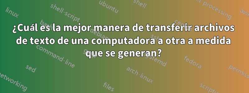 ¿Cuál es la mejor manera de transferir archivos de texto de una computadora a otra a medida que se generan?