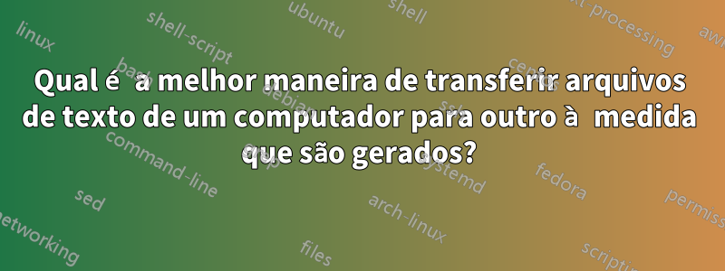 Qual é a melhor maneira de transferir arquivos de texto de um computador para outro à medida que são gerados?