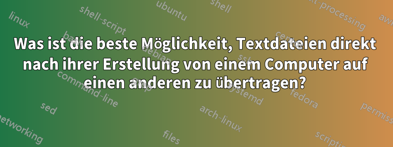 Was ist die beste Möglichkeit, Textdateien direkt nach ihrer Erstellung von einem Computer auf einen anderen zu übertragen?