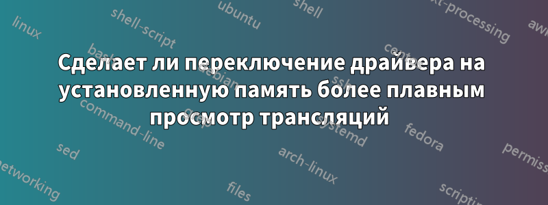 Сделает ли переключение драйвера на установленную память более плавным просмотр трансляций 