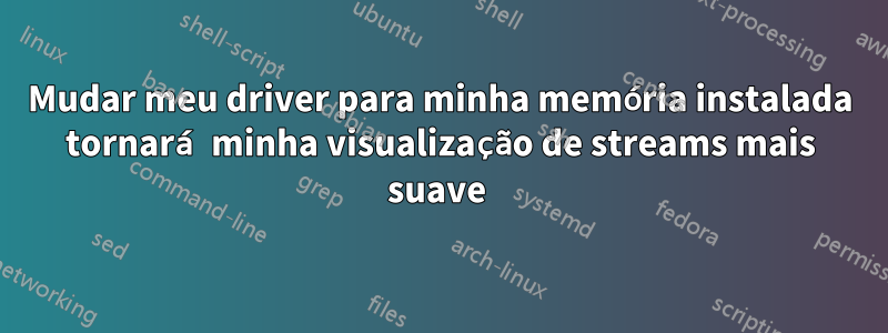 Mudar meu driver para minha memória instalada tornará minha visualização de streams mais suave 