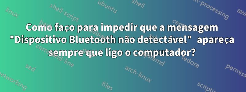 Como faço para impedir que a mensagem "Dispositivo Bluetooth não detectável" apareça sempre que ligo o computador?