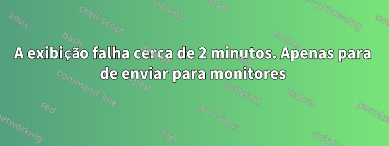 A exibição falha cerca de 2 minutos. Apenas para de enviar para monitores