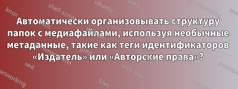 Автоматически организовывать структуру папок с медиафайлами, используя необычные метаданные, такие как теги идентификаторов «Издатель» или «Авторские права»?