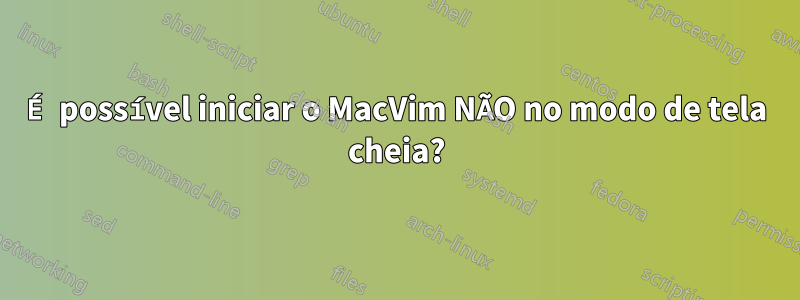 É possível iniciar o MacVim NÃO no modo de tela cheia?