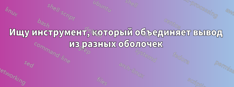 Ищу инструмент, который объединяет вывод из разных оболочек