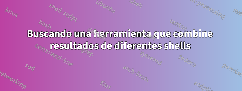 Buscando una herramienta que combine resultados de diferentes shells