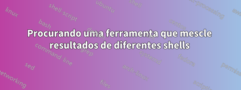 Procurando uma ferramenta que mescle resultados de diferentes shells