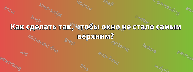 Как сделать так, чтобы окно не стало самым верхним?