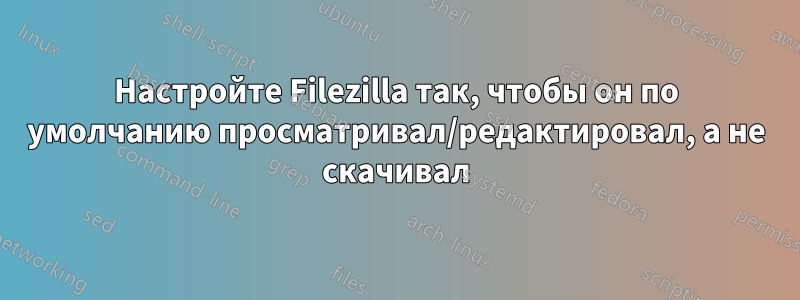 Настройте Filezilla так, чтобы он по умолчанию просматривал/редактировал, а не скачивал