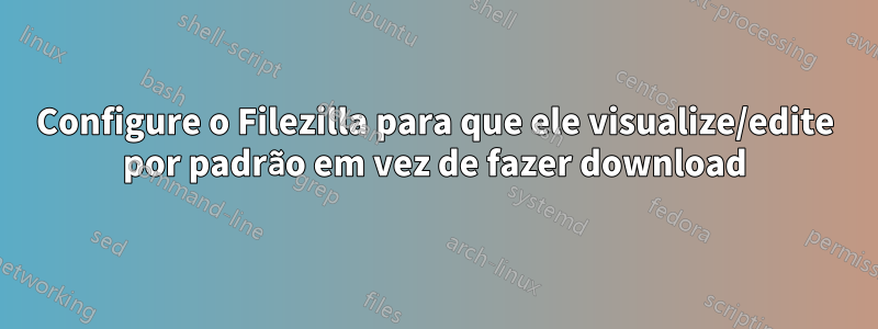 Configure o Filezilla para que ele visualize/edite por padrão em vez de fazer download