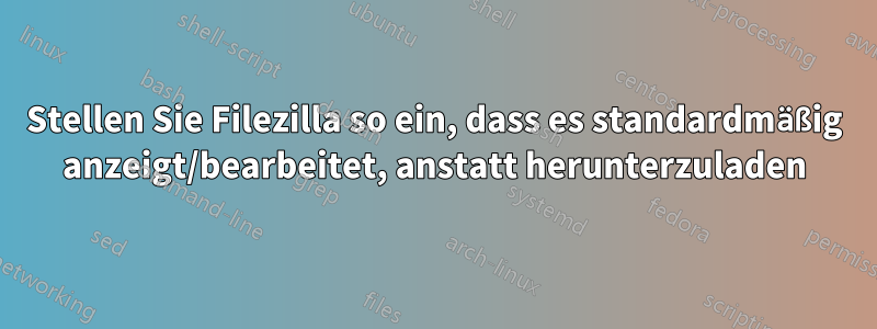 Stellen Sie Filezilla so ein, dass es standardmäßig anzeigt/bearbeitet, anstatt herunterzuladen