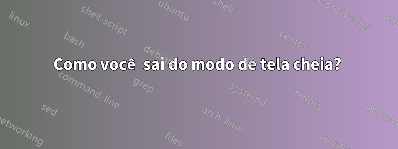 Como você sai do modo de tela cheia?