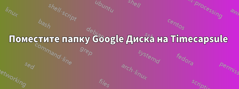 Поместите папку Google Диска на Timecapsule