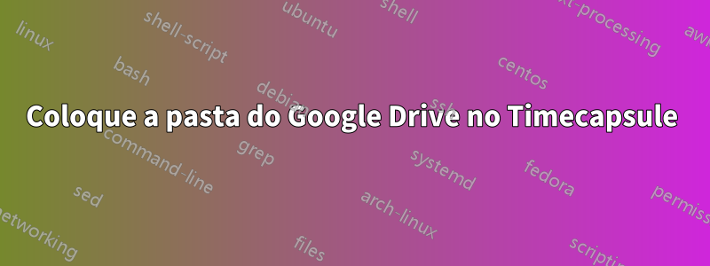 Coloque a pasta do Google Drive no Timecapsule