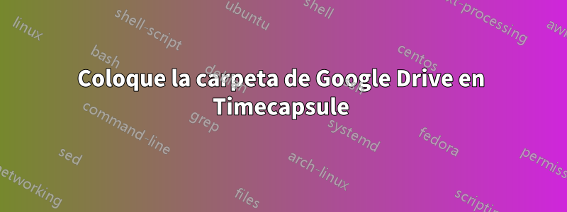 Coloque la carpeta de Google Drive en Timecapsule