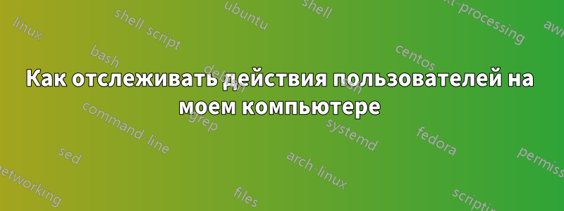 Как отслеживать действия пользователей на моем компьютере