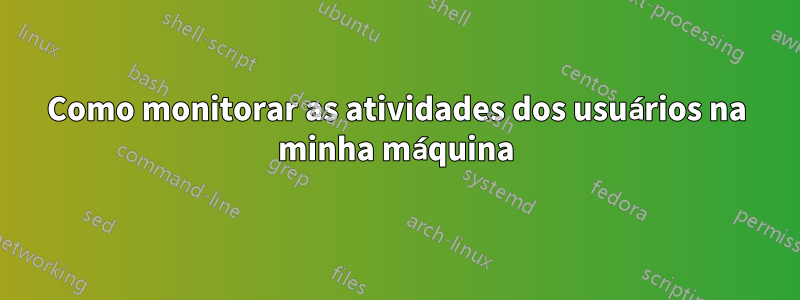 Como monitorar as atividades dos usuários na minha máquina