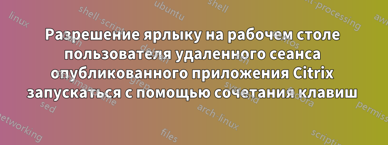 Разрешение ярлыку на рабочем столе пользователя удаленного сеанса опубликованного приложения Citrix запускаться с помощью сочетания клавиш