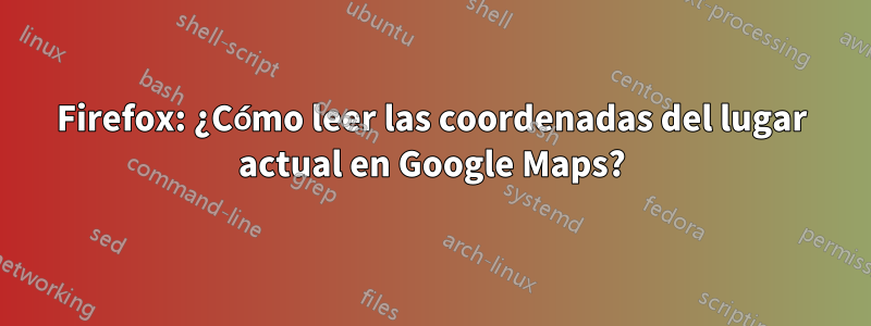 Firefox: ¿Cómo leer las coordenadas del lugar actual en Google Maps?