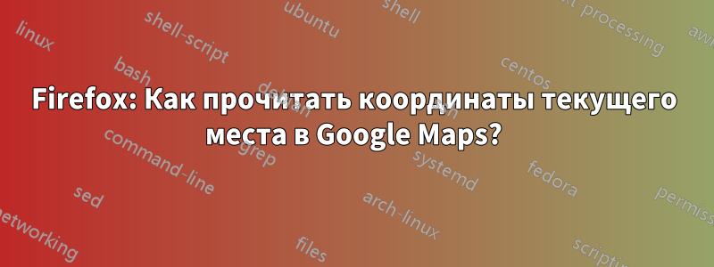 Firefox: Как прочитать координаты текущего места в Google Maps?