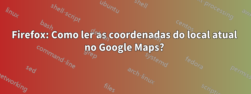 Firefox: Como ler as coordenadas do local atual no Google Maps?