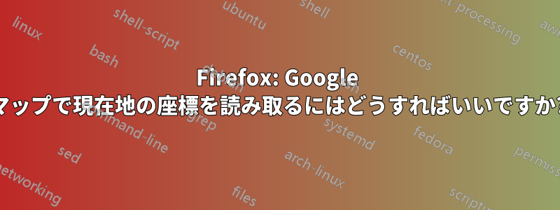 Firefox: Google マップで現在地の座標を読み取るにはどうすればいいですか?