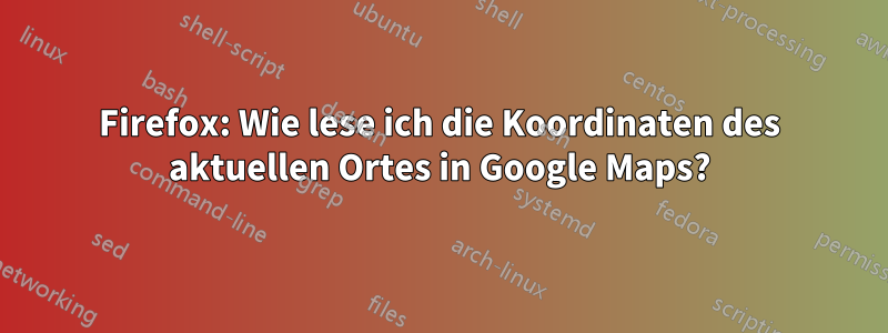 Firefox: Wie lese ich die Koordinaten des aktuellen Ortes in Google Maps?