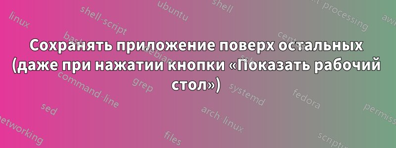 Сохранять приложение поверх остальных (даже при нажатии кнопки «Показать рабочий стол»)