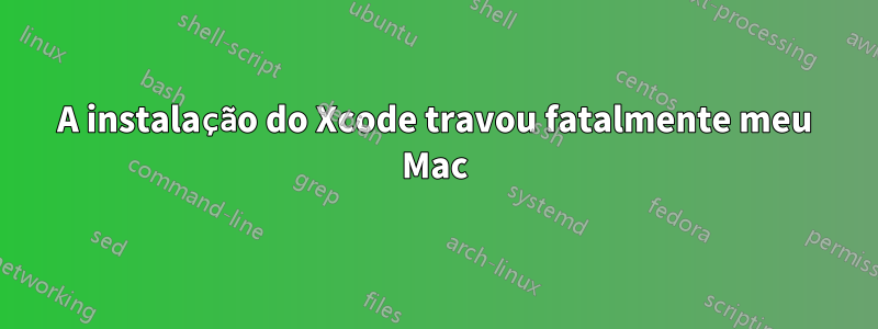 A instalação do Xcode travou fatalmente meu Mac