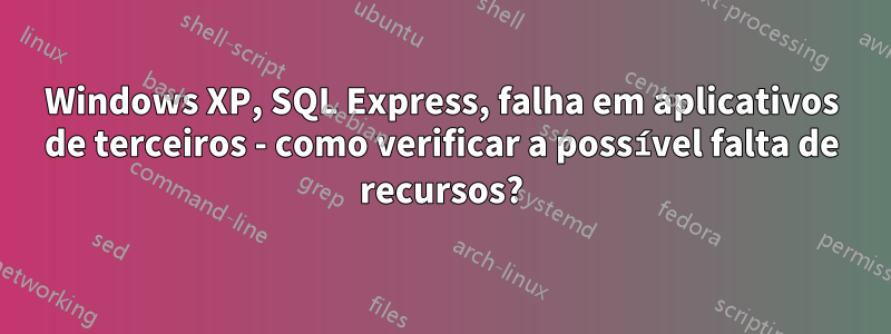 Windows XP, SQL Express, falha em aplicativos de terceiros - como verificar a possível falta de recursos?