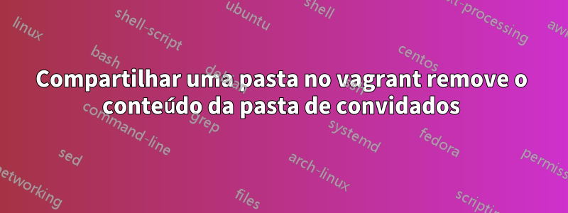 Compartilhar uma pasta no vagrant remove o conteúdo da pasta de convidados