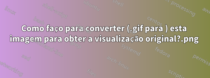 Como faço para converter (.gif para .png) esta imagem para obter a visualização original?