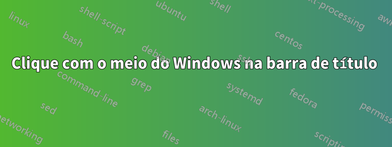 Clique com o meio do Windows na barra de título