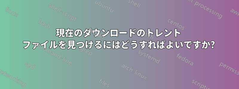 現在のダウンロードのトレント ファイルを見つけるにはどうすればよいですか?