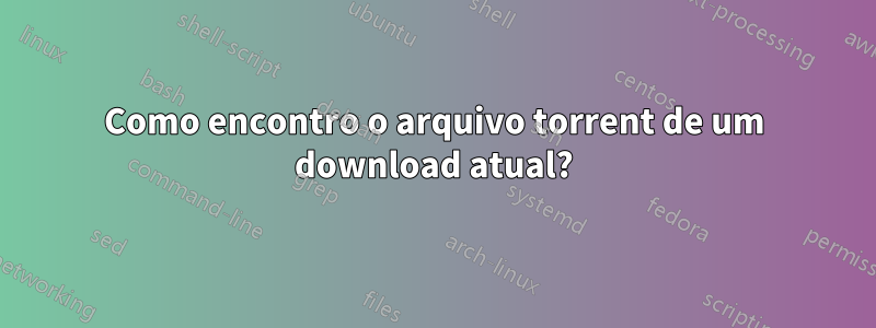 Como encontro o arquivo torrent de um download atual?