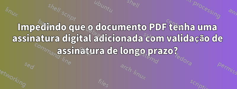 Impedindo que o documento PDF tenha uma assinatura digital adicionada com validação de assinatura de longo prazo?