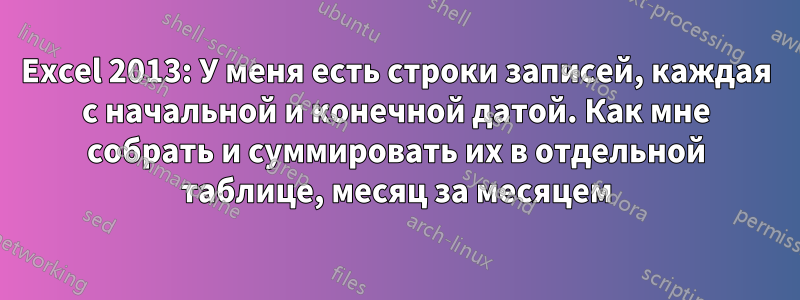 Excel 2013: У меня есть строки записей, каждая с начальной и конечной датой. Как мне собрать и суммировать их в отдельной таблице, месяц за месяцем