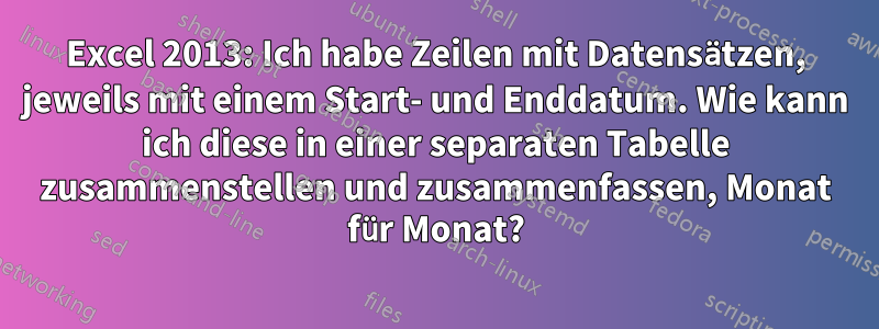 Excel 2013: Ich habe Zeilen mit Datensätzen, jeweils mit einem Start- und Enddatum. Wie kann ich diese in einer separaten Tabelle zusammenstellen und zusammenfassen, Monat für Monat?