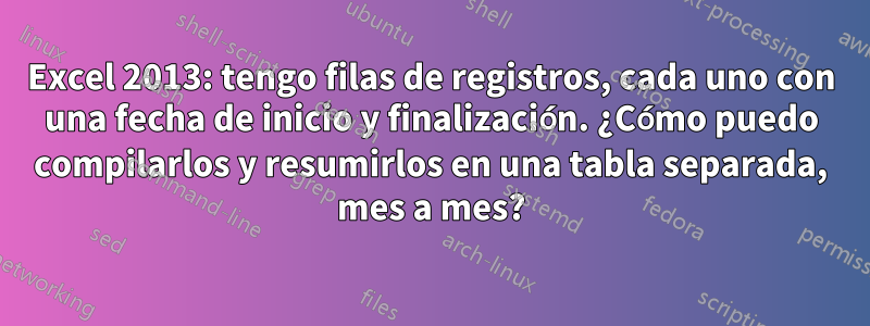 Excel 2013: tengo filas de registros, cada uno con una fecha de inicio y finalización. ¿Cómo puedo compilarlos y resumirlos en una tabla separada, mes a mes?