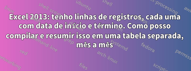 Excel 2013: tenho linhas de registros, cada uma com data de início e término. Como posso compilar e resumir isso em uma tabela separada, mês a mês