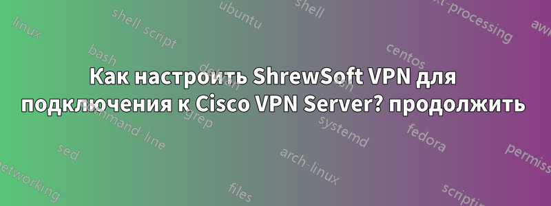 Как настроить ShrewSoft VPN для подключения к Cisco VPN Server? продолжить