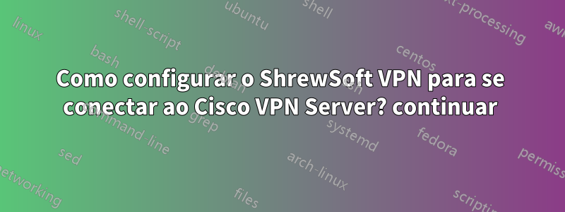 Como configurar o ShrewSoft VPN para se conectar ao Cisco VPN Server? continuar