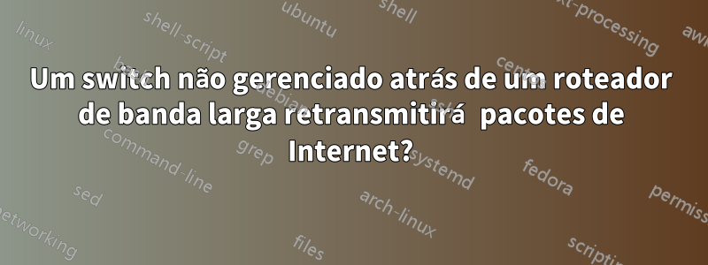 Um switch não gerenciado atrás de um roteador de banda larga retransmitirá pacotes de Internet?