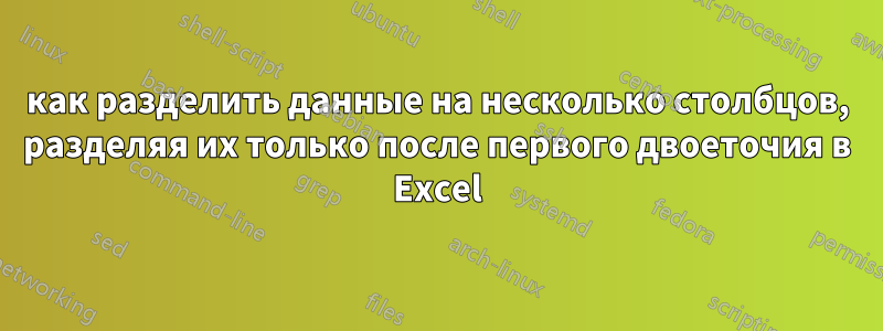 как разделить данные на несколько столбцов, разделяя их только после первого двоеточия в Excel