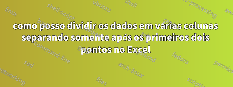 como posso dividir os dados em várias colunas separando somente após os primeiros dois pontos no Excel